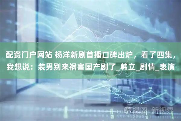 配资门户网站 杨洋新剧首播口碑出炉，看了四集，我想说：装男别来祸害国产剧了_韩立_剧情_表演