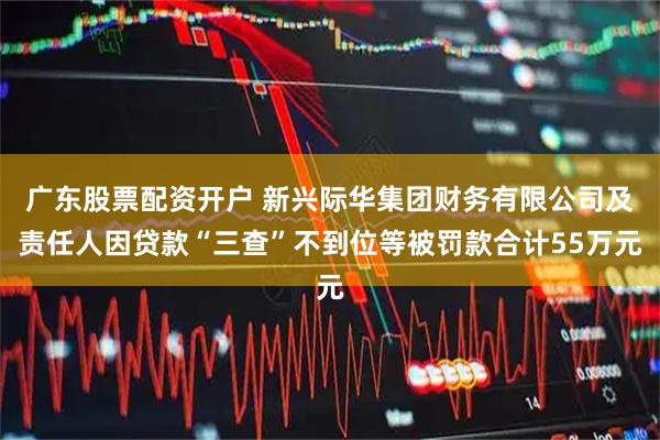 广东股票配资开户 新兴际华集团财务有限公司及责任人因贷款“三查”不到位等被罚款合计55万元