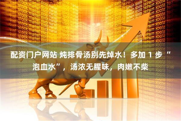配资门户网站 炖排骨汤别先焯水！多加 1 步 “泡血水”，汤浓无腥味，肉嫩不柴