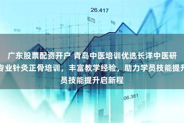 广东股票配资开户 青岛中医培训优选长洋中医研究院，专业针灸正骨培训，丰富教学经验，助力学员技能提升启新程