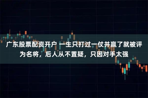 广东股票配资开户 一生只打过一仗并赢了就被评为名将，后人从不置疑，只因对手太强