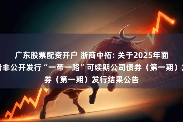 广东股票配资开户 浙商中拓: 关于2025年面向专业投资者非公开发行“一带一路”可续期公司债券（第一期）发行结果公告