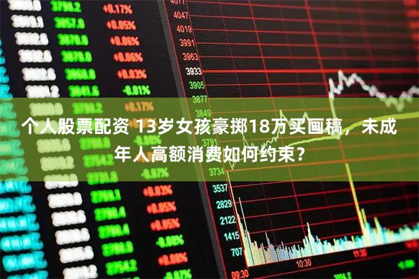 个人股票配资 13岁女孩豪掷18万买画稿，未成年人高额消费如何约束？