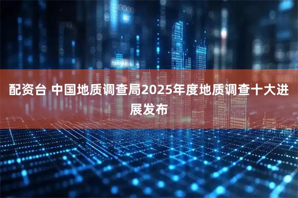 配资台 中国地质调查局2025年度地质调查十大进展发布